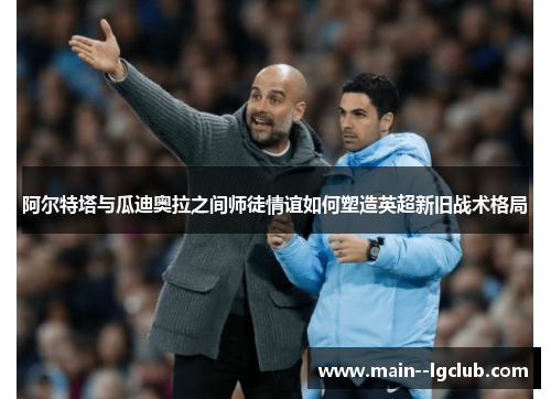 阿尔特塔与瓜迪奥拉之间师徒情谊如何塑造英超新旧战术格局 阿尔特塔与瓜迪奥拉之间师徒情谊如何塑造英超新旧战术格局