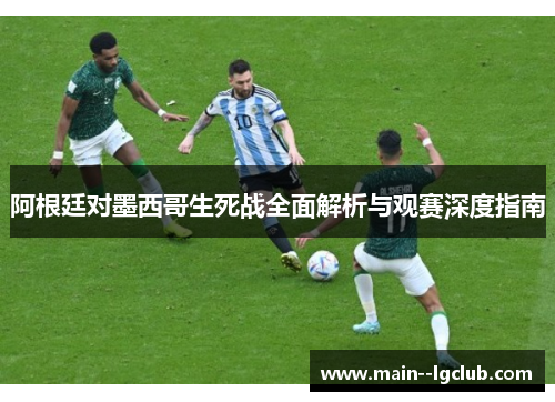 阿根廷对墨西哥生死战全面解析与观赛深度指南