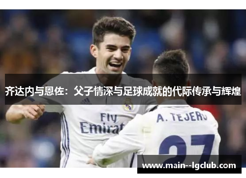 齐达内与恩佐:父子情深与足球成就的代际传承与辉煌 齐达内与恩佐:父子情深与足球成就的代际传承与辉煌