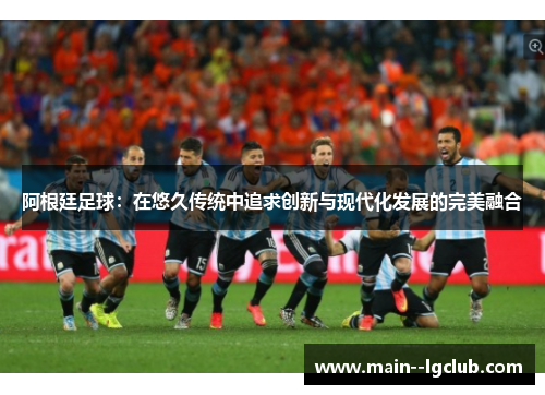 阿根廷足球：在悠久传统中追求创新与现代化发展的完美融合