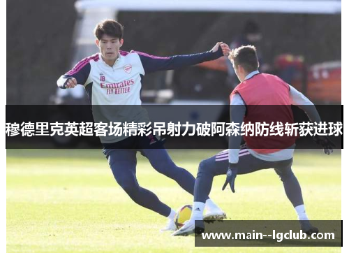 穆德里克英超客场精彩吊射力破阿森纳防线斩获进球 穆德里克英超客场精彩吊射力破阿森纳防线斩获进球