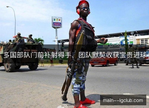 多国部队门前补射得手，团队默契收获宝贵进球